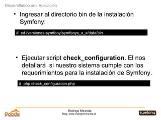Rodrigo Miranda Blog: www.rodrigomiranda.cl Ingresar al directorio bin de la instalación Symfony: Ejecutar script  check_configuration.  El nos detallará  si nuestro sistema cumple con los requerimientos para la instalación de Symfony. Desarrollando una Aplicación #  cd /versiones-symfony/symfonyx_x_x/data/bin #  php check_configuration.php 