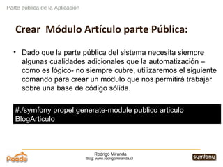 Rodrigo Miranda Blog: www.rodrigomiranda.cl Parte pública de la Aplicación Crear  Módulo Artículo parte Pública: Dado que la parte pública del sistema necesita siempre algunas cualidades adicionales que la automatización –como es lógico- no siempre cubre, utilizaremos el siguiente comando para crear un módulo que nos permitirá trabajar sobre una base de código sólida. #./symfony propel:generate-module publico articulo  BlogArticulo 