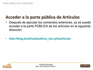 Rodrigo Miranda Blog: www.rodrigomiranda.cl Acceder a la parte pública de Artículos Después de ejecutar los comandos anteriores, ya se puede acceder a la parte PÚBLICA de los artículos en la siguiente dirección: http://blog.localhost/publico_dev.php/articulo Parte pública de la Aplicación 