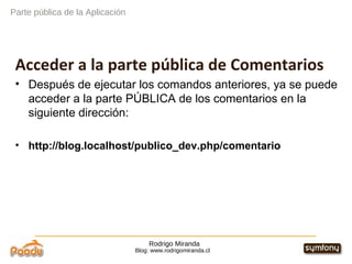 Rodrigo Miranda Blog: www.rodrigomiranda.cl Acceder a la parte pública de Comentarios Después de ejecutar los comandos anteriores, ya se puede acceder a la parte PÚBLICA de los comentarios en la siguiente dirección: http://blog.localhost/publico_dev.php/comentario Parte pública de la Aplicación 