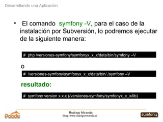 Rodrigo Miranda Blog: www.rodrigomiranda.cl El comando  symfony   -V , para el caso de la instalación por Subversión, lo podremos ejecutar de la siguiente manera: o resultado: Desarrollando una Aplicación #  php /versiones-symfony/symfonyx_x_x/data/bin/symfony –V #  /versiones-symfony/symfonyx_x_x/data/bin/./symfony –V #  symfony version x.x.x (/versiones-symfony/symfonyx_x_x/lib) 