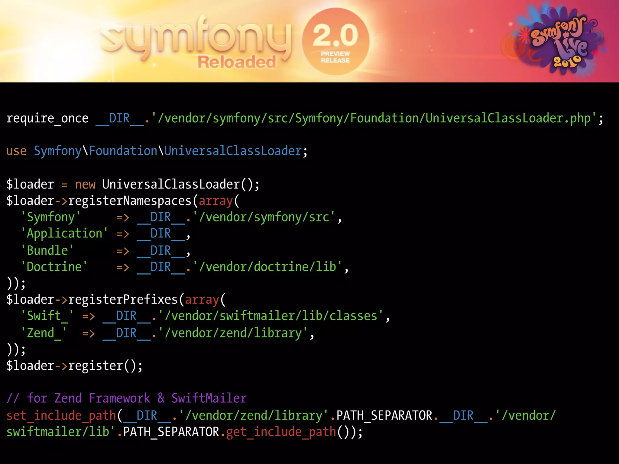 require_once __DIR__.'/vendor/symfony/src/Symfony/Foundation/UniversalClassLoader.php';

use SymfonyFoundationUniversalClassLoader;

$loader = new UniversalClassLoader();
$loader->registerNamespaces(array(
  'Symfony'     => __DIR__.'/vendor/symfony/src',
  'Application' => __DIR__,
  'Bundle'      => __DIR__,
  'Doctrine'    => __DIR__.'/vendor/doctrine/lib',
));
$loader->registerPrefixes(array(
  'Swift_' => __DIR__.'/vendor/swiftmailer/lib/classes',
  'Zend_' => __DIR__.'/vendor/zend/library',
));
$loader->register();

// for Zend Framework & SwiftMailer
set_include_path(__DIR__.'/vendor/zend/library'.PATH_SEPARATOR.__DIR__.'/vendor/
swiftmailer/lib'.PATH_SEPARATOR.get_include_path());
 