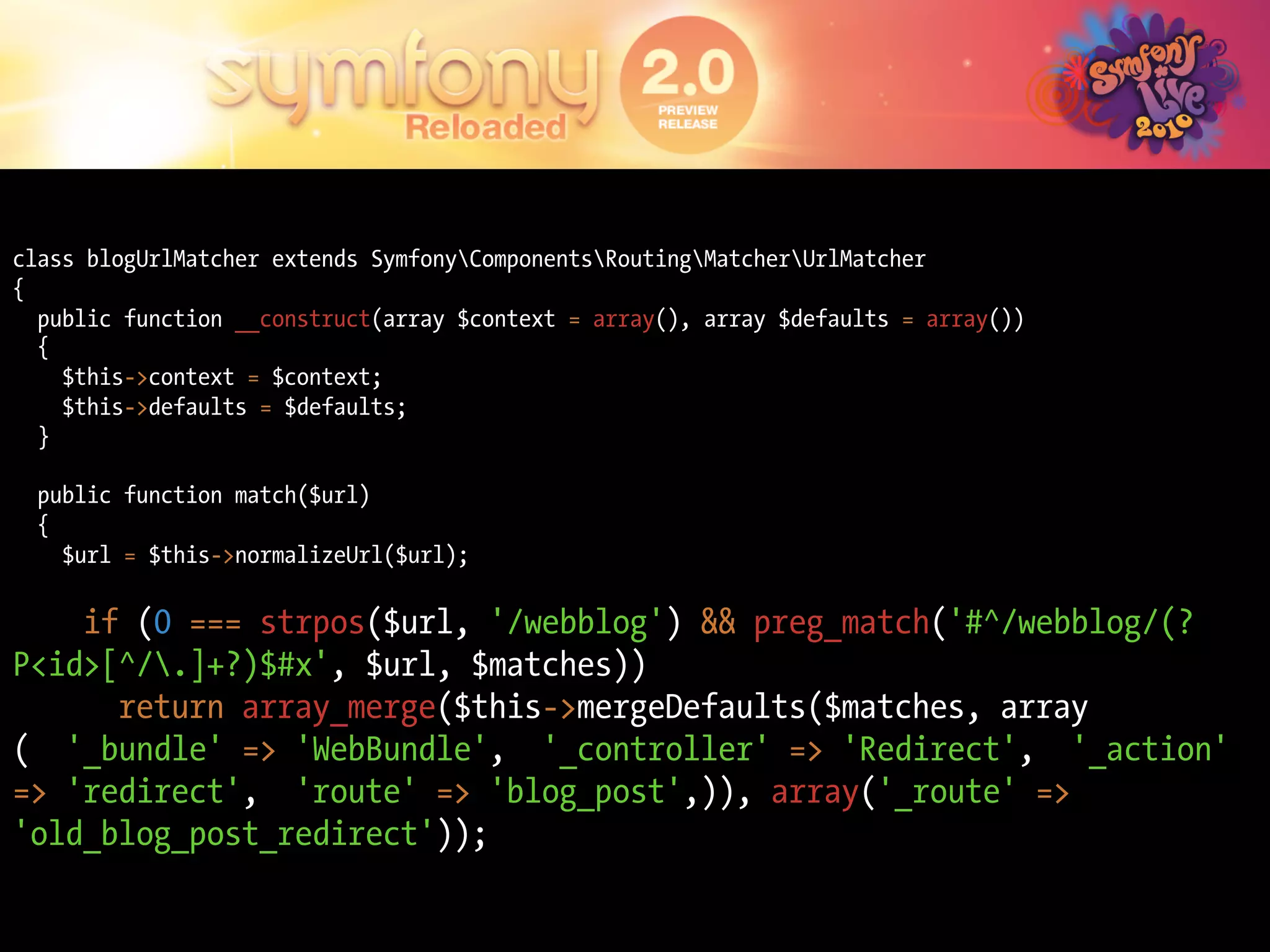 class blogUrlMatcher extends SymfonyComponentsRoutingMatcherUrlMatcher
{
  public function __construct(array $context = array(), array $defaults = array())
  {
    $this->context = $context;
    $this->defaults = $defaults;
  }

  public function match($url)
  {
    $url = $this->normalizeUrl($url);

    if (0 === strpos($url, '/webblog') && preg_match('#^/webblog/(?
P<id>[^/.]+?)$#x', $url, $matches))
      return array_merge($this->mergeDefaults($matches, array
( '_bundle' => 'WebBundle', '_controller' => 'Redirect', '_action'
=> 'redirect', 'route' => 'blog_post',)), array('_route' =>
'old_blog_post_redirect'));
 