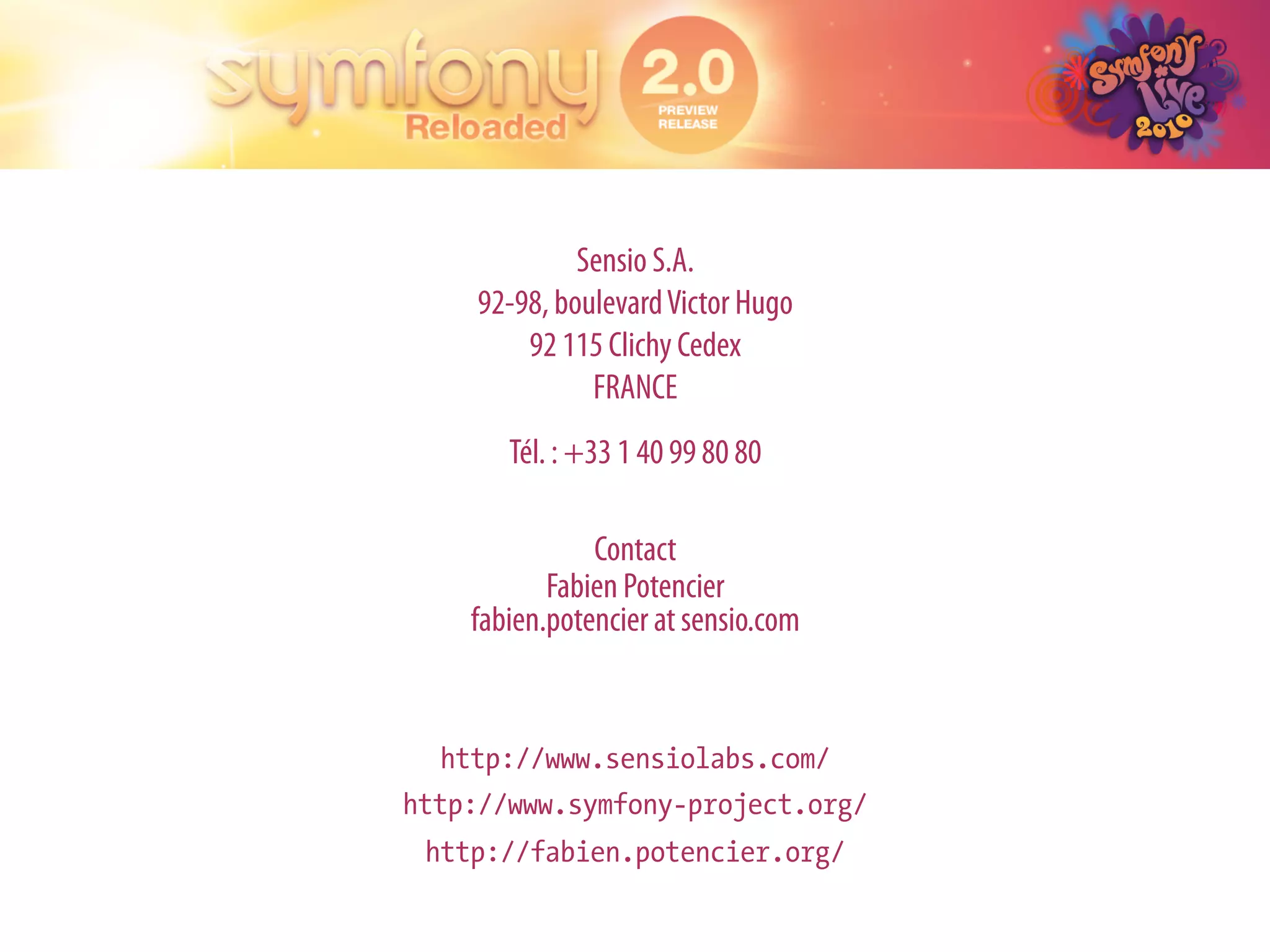 Sensio S.A.
    92-98, boulevard Victor Hugo
        92 115 Clichy Cedex
              FRANCE
       Tél. : +33 1 40 99 80 80

               Contact
           Fabien Potencier
    fabien.potencier at sensio.com


  http://www.sensiolabs.com/
http://www.symfony-project.org/
 http://fabien.potencier.org/
 