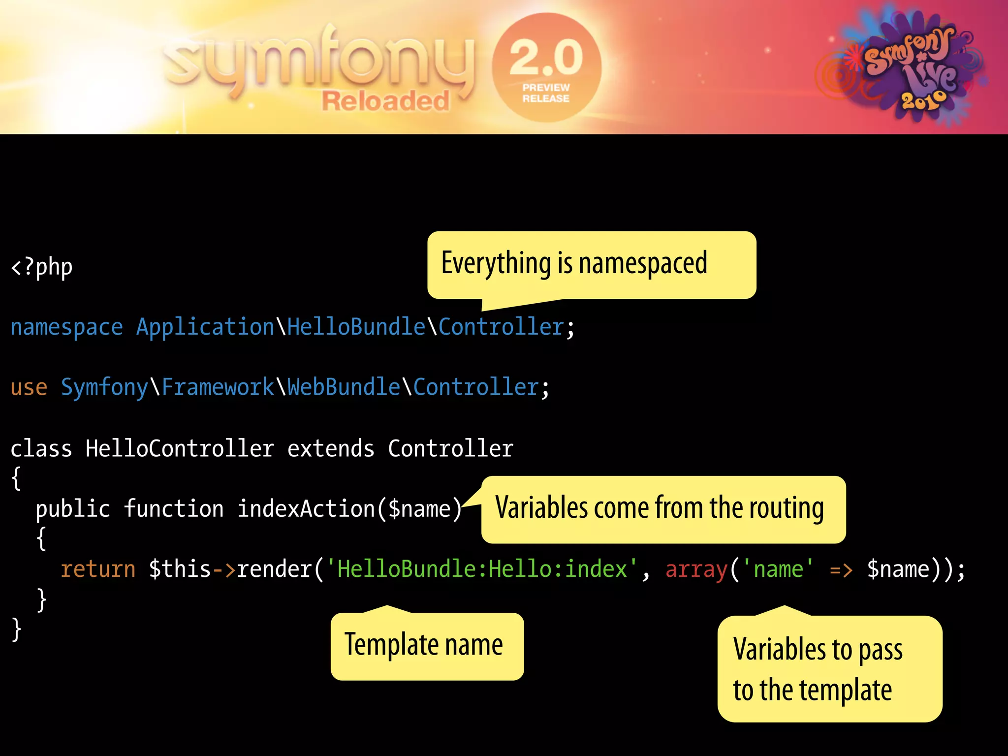 <?php                             Everything is namespaced
namespace ApplicationHelloBundleController;

use SymfonyFrameworkWebBundleController;

class HelloController extends Controller
{
  public function indexAction($name) Variables come from the routing
  {
    return $this->render('HelloBundle:Hello:index', array('name' => $name));
  }
}
                          Template name                      Variables to pass
                                                             to the template
 