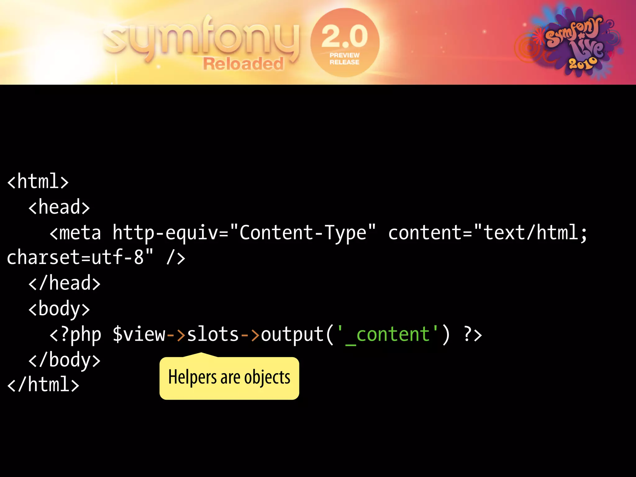 <html>
  <head>
    <meta http-equiv="Content-Type" content="text/html;
charset=utf-8" />
  </head>
  <body>
    <?php $view->slots->output('_content') ?>
  </body>
</html>        Helpers are objects
 
