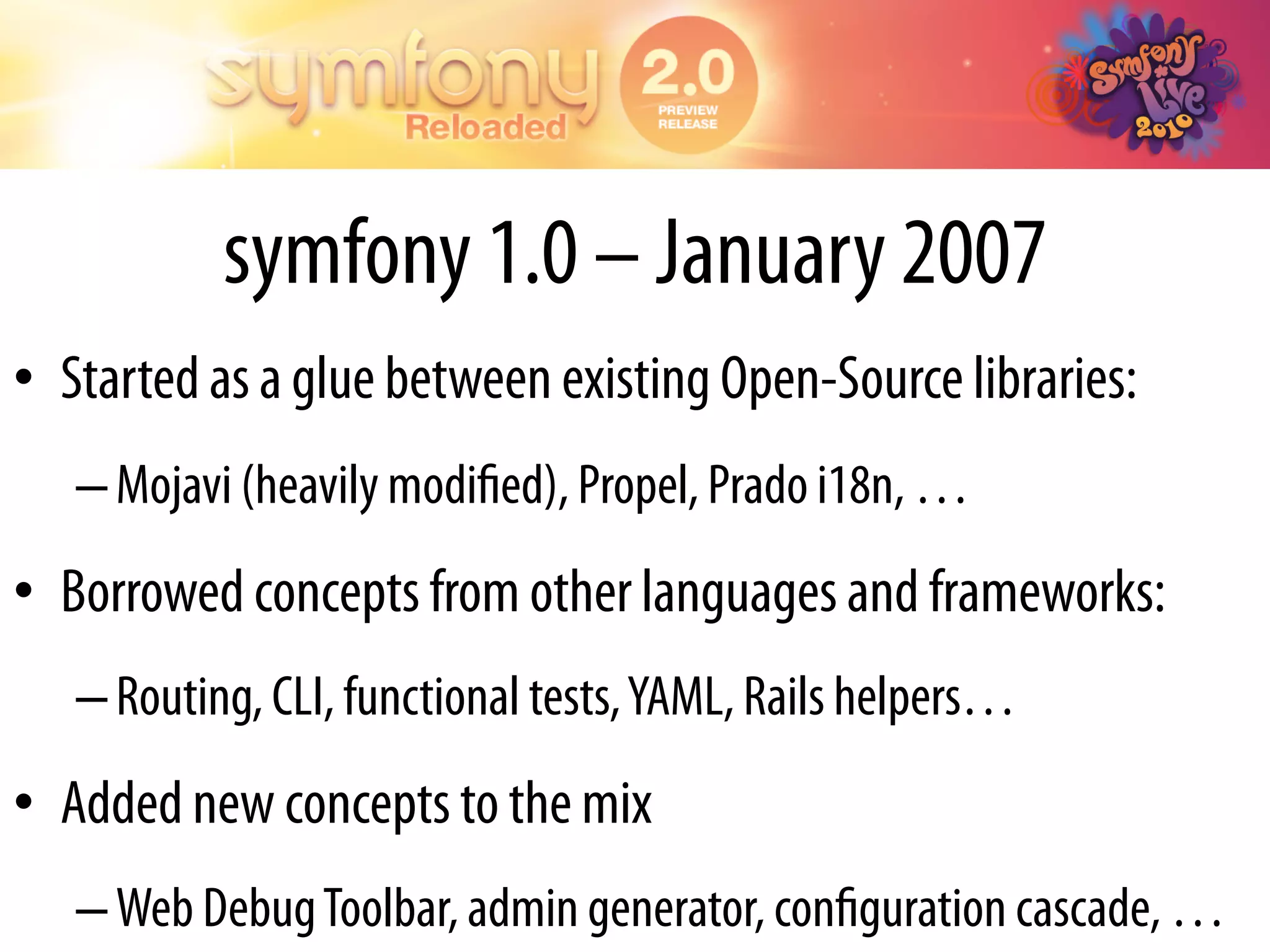 symfony 1.0 – January 2007
•  Started as a glue between existing Open-Source libraries:
   – Mojavi (heavily modiﬁed), Propel, Prado i18n, …
•  Borrowed concepts from other languages and frameworks:
   – Routing, CLI, functional tests, YAML, Rails helpers…
•  Added new concepts to the mix
   – Web Debug Toolbar, admin generator, conﬁguration cascade, …
 