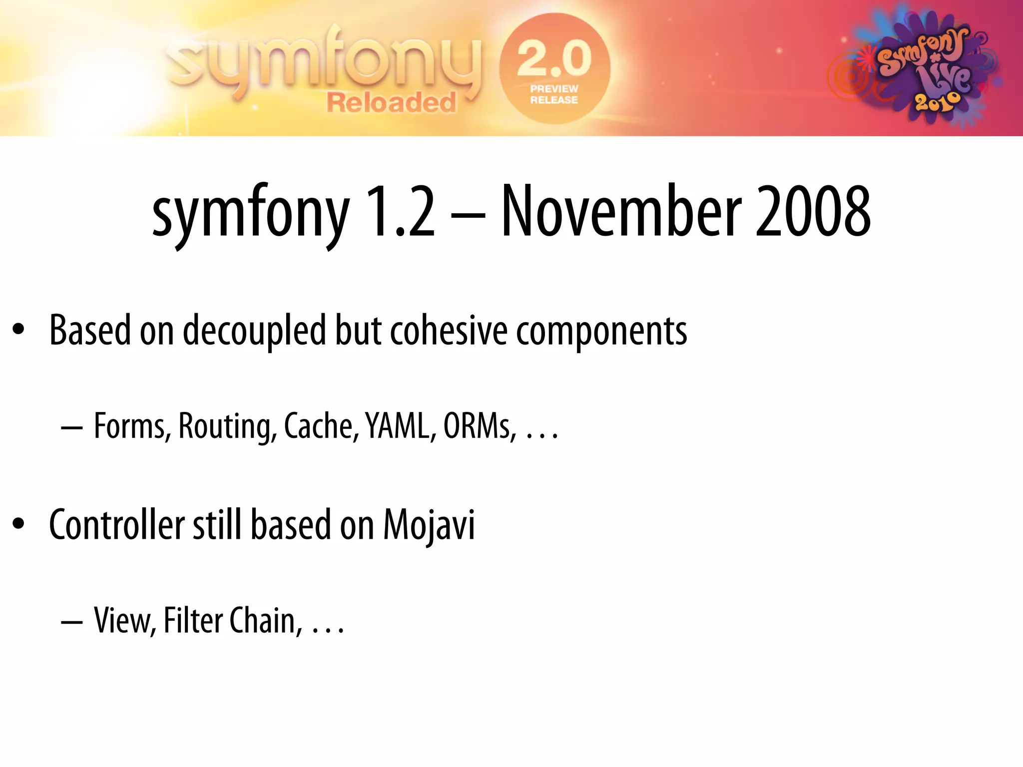 symfony 1.2 – November 2008
•  Based on decoupled but cohesive components

   –  Forms, Routing, Cache, YAML, ORMs, …

•  Controller still based on Mojavi

   –  View, Filter Chain, …
 