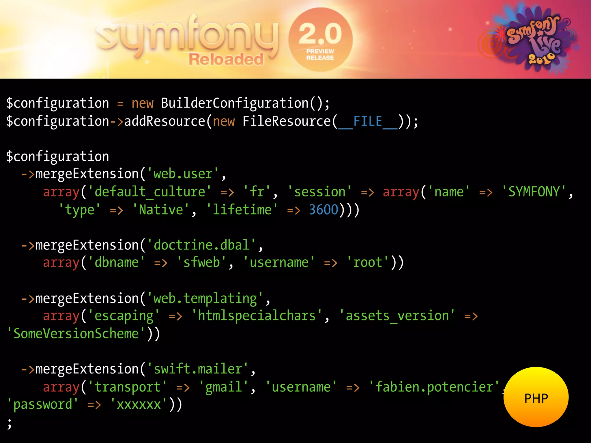 $configuration = new BuilderConfiguration();
$configuration->addResource(new FileResource(__FILE__));

$configuration
  ->mergeExtension('web.user',
     array('default_culture' => 'fr', 'session' => array('name' => 'SYMFONY',
       'type' => 'Native', 'lifetime' => 3600)))

  ->mergeExtension('doctrine.dbal',
     array('dbname' => 'sfweb', 'username' => 'root'))

  ->mergeExtension('web.templating',
     array('escaping' => 'htmlspecialchars', 'assets_version' =>
'SomeVersionScheme'))

  ->mergeExtension('swift.mailer',
     array('transport' => 'gmail', 'username' => 'fabien.potencier',
'password' => 'xxxxxx'))                                               PHP	
  
;
 