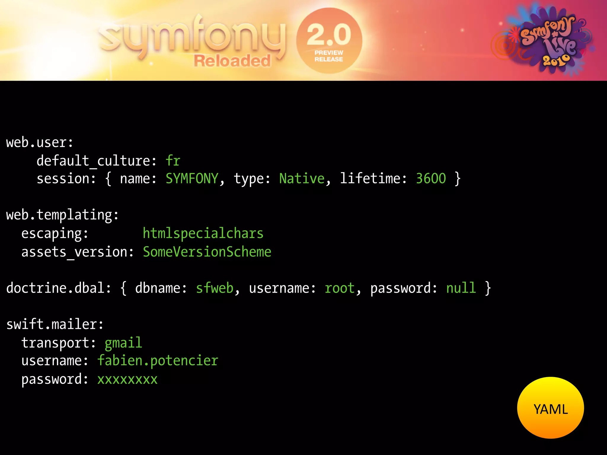 web.user:
    default_culture: fr
    session: { name: SYMFONY, type: Native, lifetime: 3600 }

web.templating:
  escaping:       htmlspecialchars
  assets_version: SomeVersionScheme

doctrine.dbal: { dbname: sfweb, username: root, password: null }

swift.mailer:
  transport: gmail
  username: fabien.potencier
  password: xxxxxxxx
                                                                   YAML	
  
 