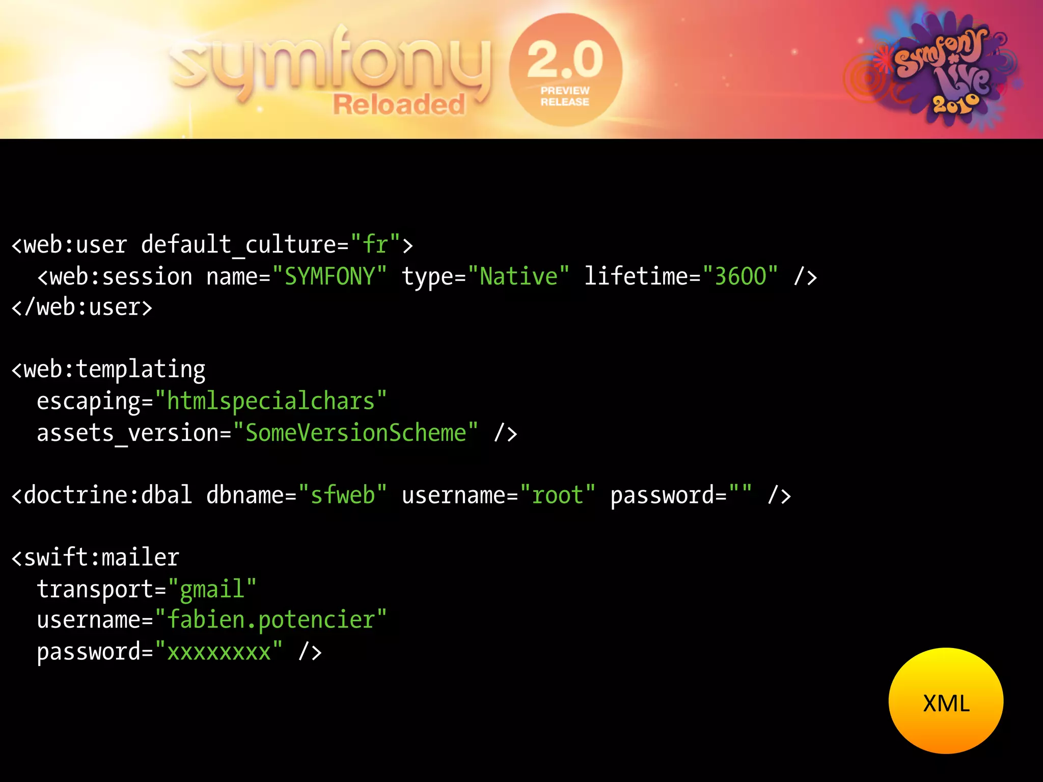 <web:user default_culture="fr">
  <web:session name="SYMFONY" type="Native" lifetime="3600" />
</web:user>

<web:templating
  escaping="htmlspecialchars"
  assets_version="SomeVersionScheme" />

<doctrine:dbal dbname="sfweb" username="root" password="" />

<swift:mailer
  transport="gmail"
  username="fabien.potencier"
  password="xxxxxxxx" />
                                                                 XML	
  
 