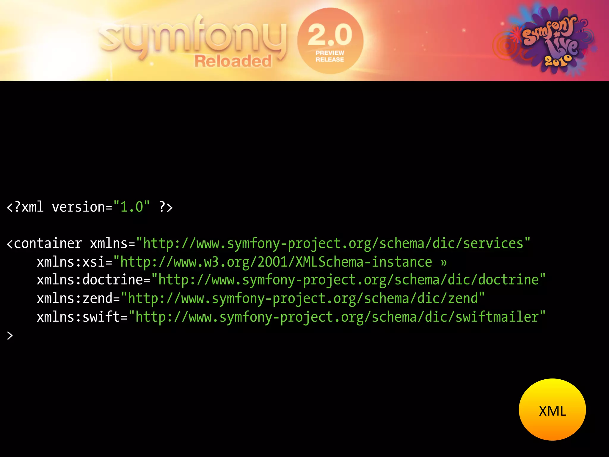 <?xml version="1.0" ?>

<container xmlns="http://www.symfony-project.org/schema/dic/services"
    xmlns:xsi="http://www.w3.org/2001/XMLSchema-instance »
    xmlns:doctrine="http://www.symfony-project.org/schema/dic/doctrine"
    xmlns:zend="http://www.symfony-project.org/schema/dic/zend"
    xmlns:swift="http://www.symfony-project.org/schema/dic/swiftmailer"
>




                                                                     XML	
  
 