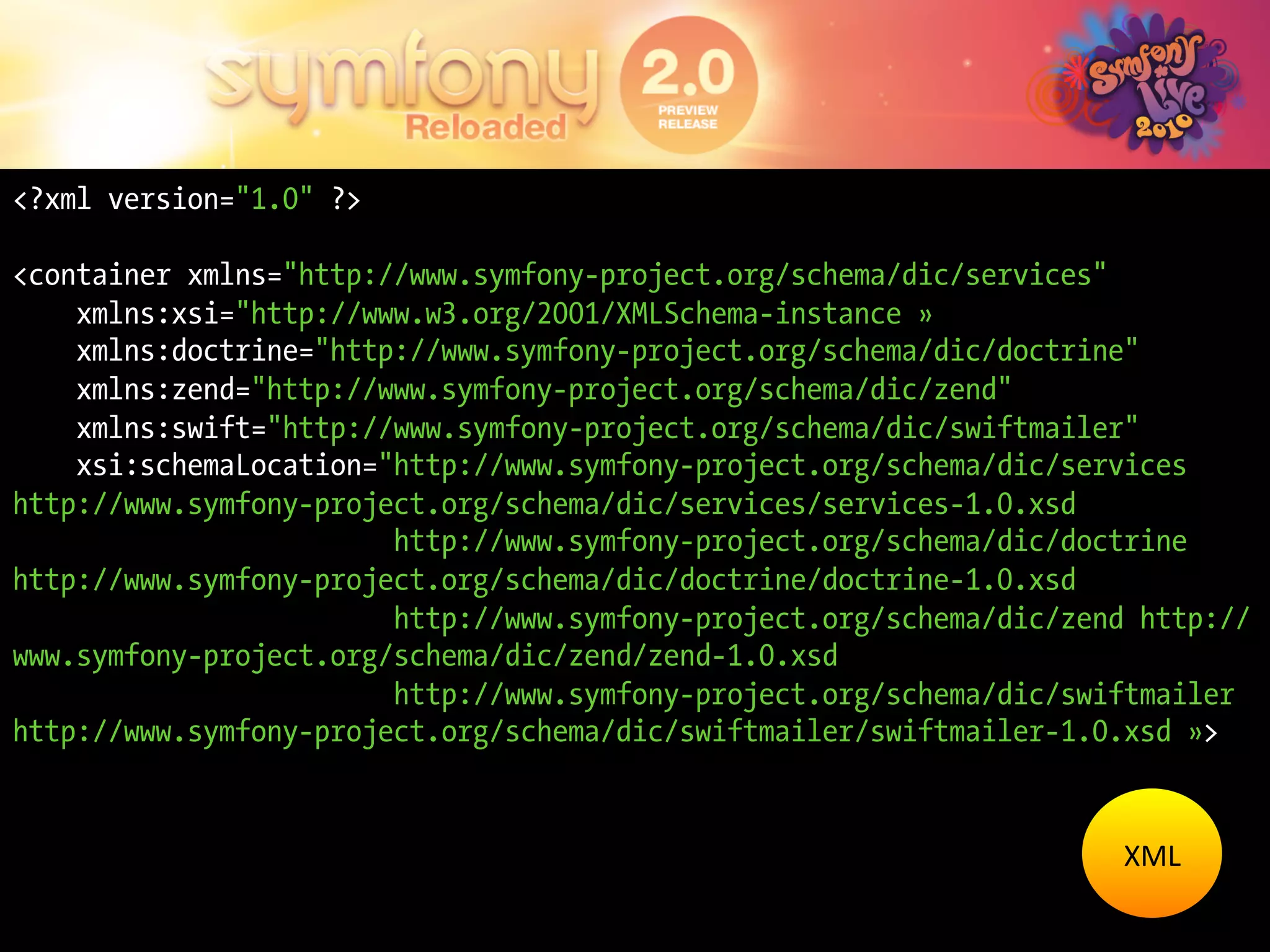 <?xml version="1.0" ?>

<container xmlns="http://www.symfony-project.org/schema/dic/services"
    xmlns:xsi="http://www.w3.org/2001/XMLSchema-instance »
    xmlns:doctrine="http://www.symfony-project.org/schema/dic/doctrine"
    xmlns:zend="http://www.symfony-project.org/schema/dic/zend"
    xmlns:swift="http://www.symfony-project.org/schema/dic/swiftmailer"
    xsi:schemaLocation="http://www.symfony-project.org/schema/dic/services
http://www.symfony-project.org/schema/dic/services/services-1.0.xsd
                        http://www.symfony-project.org/schema/dic/doctrine
http://www.symfony-project.org/schema/dic/doctrine/doctrine-1.0.xsd
                        http://www.symfony-project.org/schema/dic/zend http://
www.symfony-project.org/schema/dic/zend/zend-1.0.xsd
                        http://www.symfony-project.org/schema/dic/swiftmailer
http://www.symfony-project.org/schema/dic/swiftmailer/swiftmailer-1.0.xsd »>


                                                                     XML	
  
 