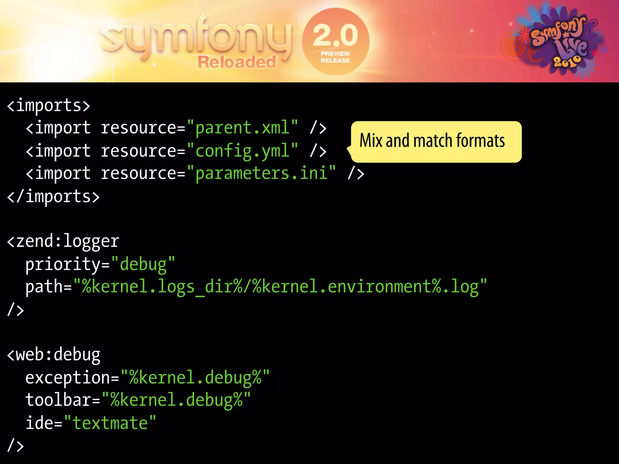 <imports>
  <import resource="parent.xml" />
  <import resource="config.yml" />
                                     Mix and match formats
  <import resource="parameters.ini" />
</imports>

<zend:logger
   priority="debug"
   path="%kernel.logs_dir%/%kernel.environment%.log"
/>

<web:debug
   exception="%kernel.debug%"
   toolbar="%kernel.debug%"
   ide="textmate"
/>
 