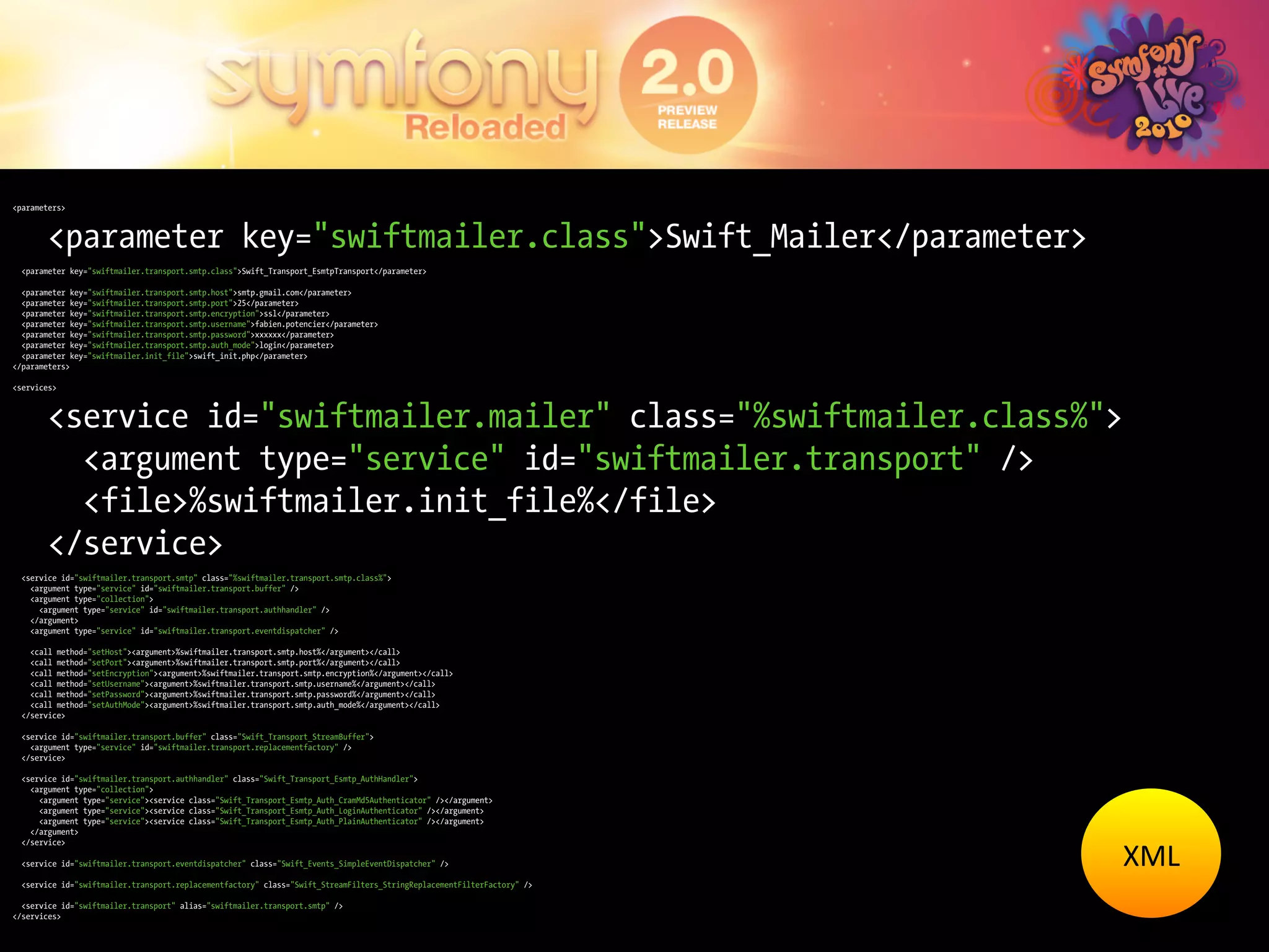 <parameters>



        <parameter key="swiftmailer.class">Swift_Mailer</parameter>
  <parameter key="swiftmailer.transport.smtp.class">Swift_Transport_EsmtpTransport</parameter>

  <parameter key="swiftmailer.transport.smtp.host">smtp.gmail.com</parameter>
  <parameter key="swiftmailer.transport.smtp.port">25</parameter>
  <parameter key="swiftmailer.transport.smtp.encryption">ssl</parameter>
  <parameter key="swiftmailer.transport.smtp.username">fabien.potencier</parameter>
  <parameter key="swiftmailer.transport.smtp.password">xxxxxx</parameter>
  <parameter key="swiftmailer.transport.smtp.auth_mode">login</parameter>
  <parameter key="swiftmailer.init_file">swift_init.php</parameter>
</parameters>

<services>



        <service id="swiftmailer.mailer" class="%swiftmailer.class%">
          <argument type="service" id="swiftmailer.transport" />
          <file>%swiftmailer.init_file%</file>
        </service>
  <service id="swiftmailer.transport.smtp" class="%swiftmailer.transport.smtp.class%">
    <argument type="service" id="swiftmailer.transport.buffer" />
    <argument type="collection">
      <argument type="service" id="swiftmailer.transport.authhandler" />
    </argument>
    <argument type="service" id="swiftmailer.transport.eventdispatcher" />

    <call method="setHost"><argument>%swiftmailer.transport.smtp.host%</argument></call>
    <call method="setPort"><argument>%swiftmailer.transport.smtp.port%</argument></call>
    <call method="setEncryption"><argument>%swiftmailer.transport.smtp.encryption%</argument></call>
    <call method="setUsername"><argument>%swiftmailer.transport.smtp.username%</argument></call>
    <call method="setPassword"><argument>%swiftmailer.transport.smtp.password%</argument></call>
    <call method="setAuthMode"><argument>%swiftmailer.transport.smtp.auth_mode%</argument></call>
  </service>

  <service id="swiftmailer.transport.buffer" class="Swift_Transport_StreamBuffer">
    <argument type="service" id="swiftmailer.transport.replacementfactory" />
  </service>

  <service id="swiftmailer.transport.authhandler" class="Swift_Transport_Esmtp_AuthHandler">
    <argument type="collection">
      <argument type="service"><service class="Swift_Transport_Esmtp_Auth_CramMd5Authenticator" /></argument>
      <argument type="service"><service class="Swift_Transport_Esmtp_Auth_LoginAuthenticator" /></argument>
      <argument type="service"><service class="Swift_Transport_Esmtp_Auth_PlainAuthenticator" /></argument>
    </argument>


                                                                                                                         XML	
  
  </service>

  <service id="swiftmailer.transport.eventdispatcher" class="Swift_Events_SimpleEventDispatcher" />

  <service id="swiftmailer.transport.replacementfactory" class="Swift_StreamFilters_StringReplacementFilterFactory" />

  <service id="swiftmailer.transport" alias="swiftmailer.transport.smtp" />
</services>
 