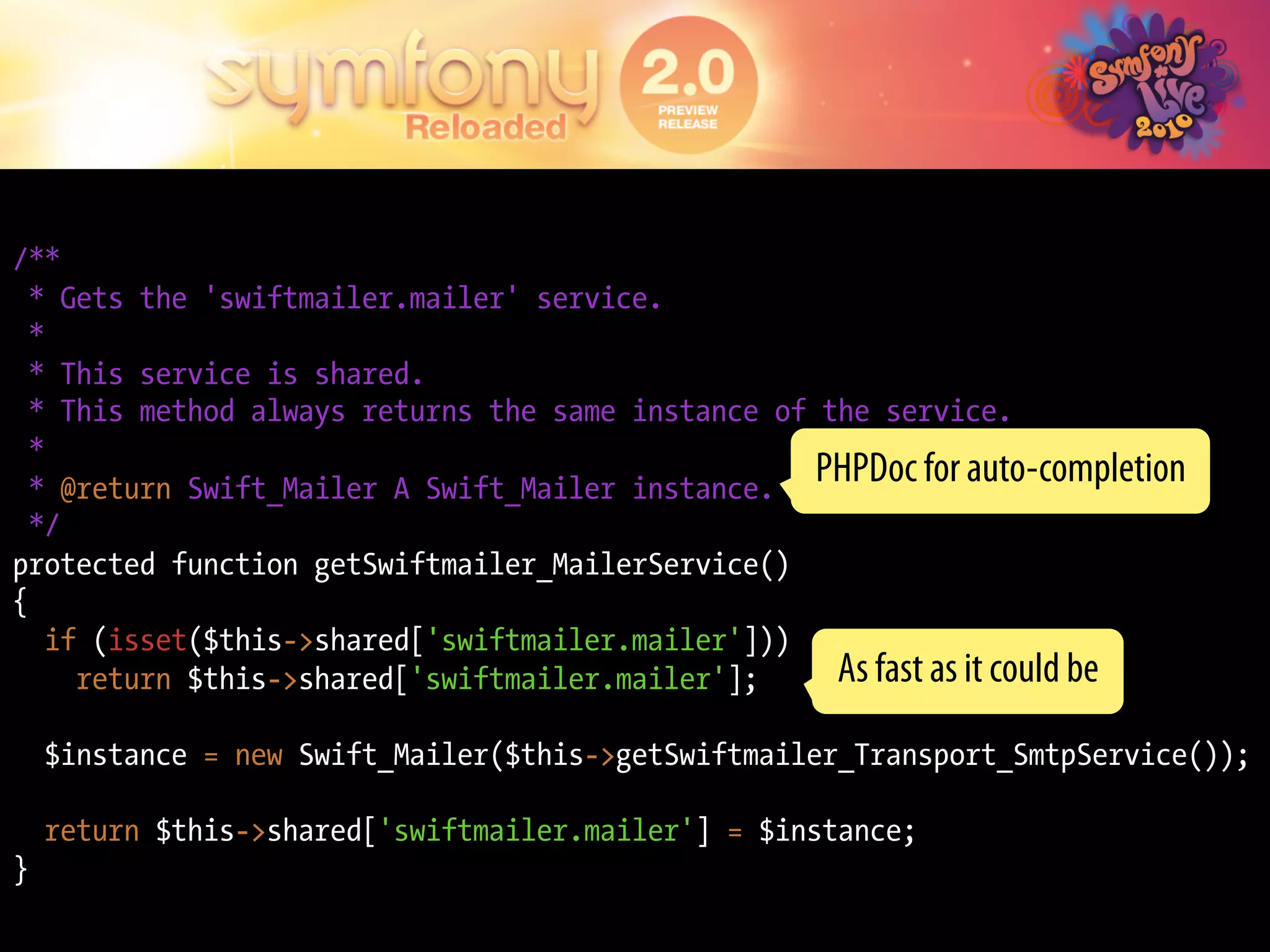 /**
  * Gets the 'swiftmailer.mailer' service.
  *
  * This service is shared.
  * This method always returns the same instance of the service.
  *
  * @return Swift_Mailer A Swift_Mailer instance.
                                                    PHPDoc for auto-completion
  */
protected function getSwiftmailer_MailerService()
{
    if (isset($this->shared['swiftmailer.mailer']))
      return $this->shared['swiftmailer.mailer'];    As fast as it could be
    $instance = new Swift_Mailer($this->getSwiftmailer_Transport_SmtpService());

    return $this->shared['swiftmailer.mailer'] = $instance;
}
 