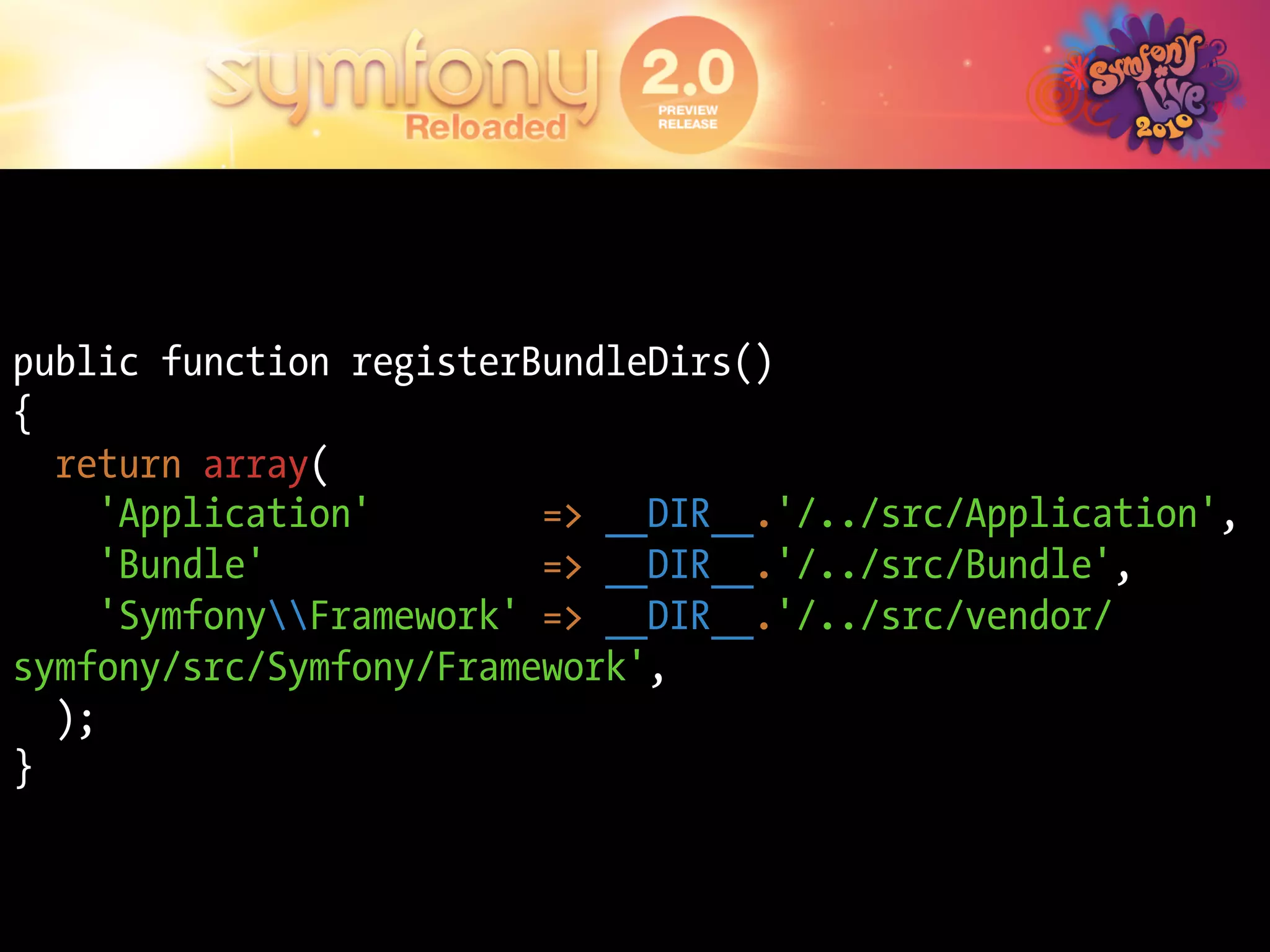 public function registerBundleDirs()
{
  return array(
     'Application'        => __DIR__.'/../src/Application',
     'Bundle'             => __DIR__.'/../src/Bundle',
     'SymfonyFramework' => __DIR__.'/../src/vendor/
symfony/src/Symfony/Framework',
  );
}
 
