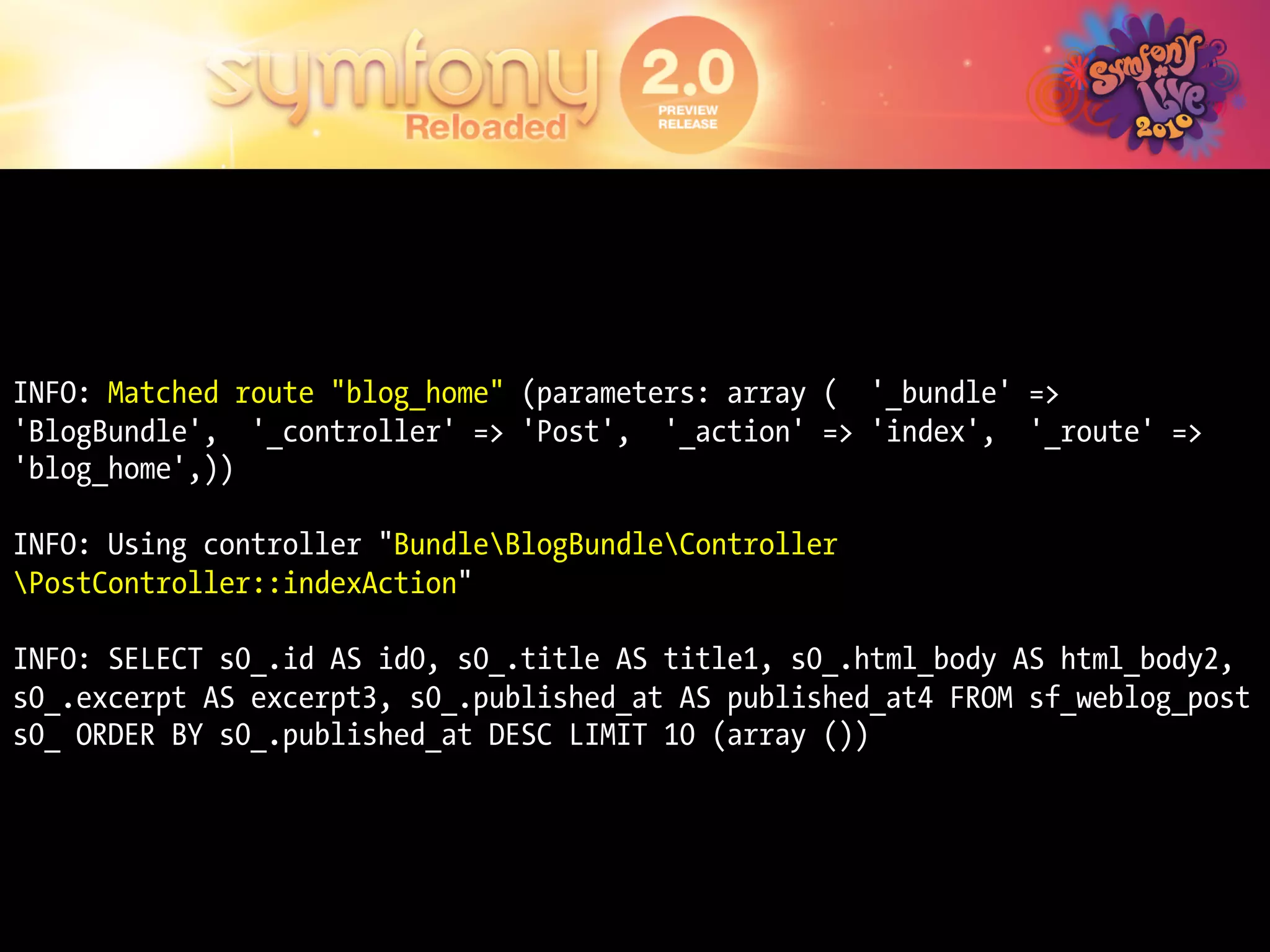 INFO: Matched route "blog_home" (parameters: array ( '_bundle' =>
'BlogBundle', '_controller' => 'Post', '_action' => 'index', '_route' =>
'blog_home',))

INFO: Using controller "BundleBlogBundleController
PostController::indexAction"

INFO: SELECT s0_.id AS id0, s0_.title AS title1, s0_.html_body AS html_body2,
s0_.excerpt AS excerpt3, s0_.published_at AS published_at4 FROM sf_weblog_post
s0_ ORDER BY s0_.published_at DESC LIMIT 10 (array ())
 