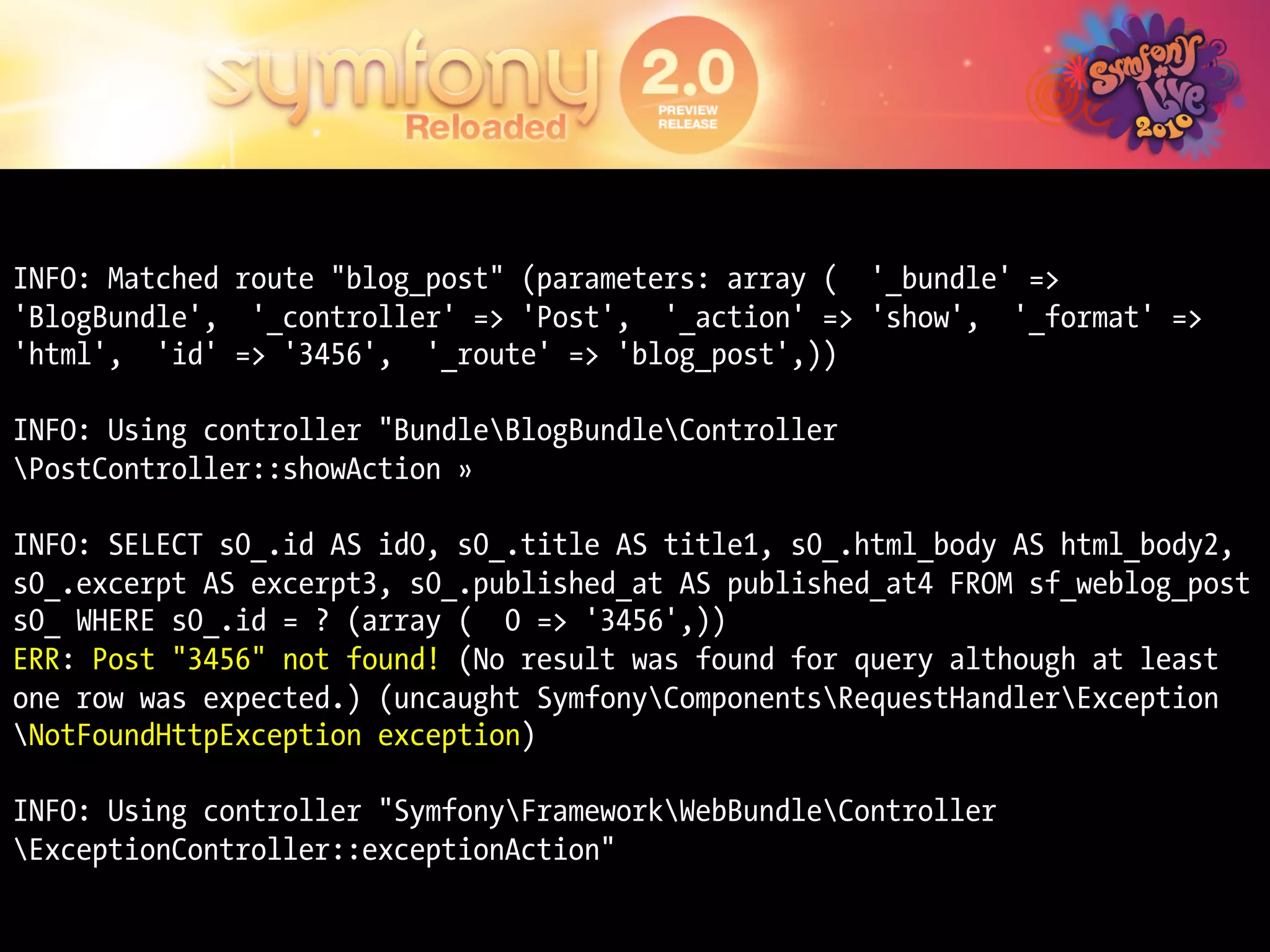 INFO: Matched route "blog_post" (parameters: array ( '_bundle' =>
'BlogBundle', '_controller' => 'Post', '_action' => 'show', '_format' =>
'html', 'id' => '3456', '_route' => 'blog_post',))

INFO: Using controller "BundleBlogBundleController
PostController::showAction »

INFO: SELECT s0_.id AS id0, s0_.title AS title1, s0_.html_body AS html_body2,
s0_.excerpt AS excerpt3, s0_.published_at AS published_at4 FROM sf_weblog_post
s0_ WHERE s0_.id = ? (array ( 0 => '3456',))
ERR: Post "3456" not found! (No result was found for query although at least
one row was expected.) (uncaught SymfonyComponentsRequestHandlerException
NotFoundHttpException exception)

INFO: Using controller "SymfonyFrameworkWebBundleController
ExceptionController::exceptionAction"
 
