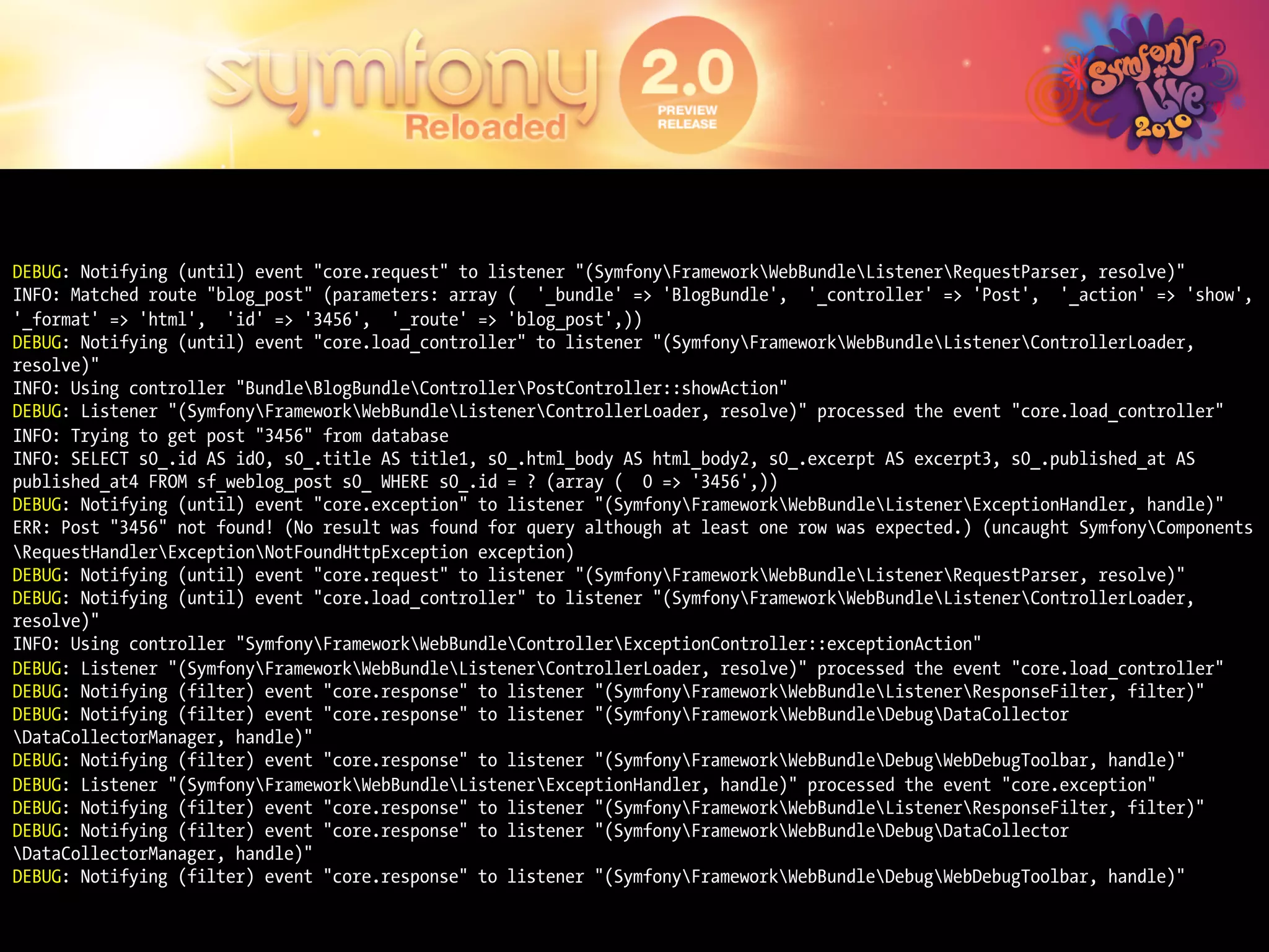 DEBUG: Notifying (until) event "core.request" to listener "(SymfonyFrameworkWebBundleListenerRequestParser, resolve)"
INFO: Matched route "blog_post" (parameters: array ( '_bundle' => 'BlogBundle', '_controller' => 'Post', '_action' => 'show',
'_format' => 'html', 'id' => '3456', '_route' => 'blog_post',))
DEBUG: Notifying (until) event "core.load_controller" to listener "(SymfonyFrameworkWebBundleListenerControllerLoader,
resolve)"
INFO: Using controller "BundleBlogBundleControllerPostController::showAction"
DEBUG: Listener "(SymfonyFrameworkWebBundleListenerControllerLoader, resolve)" processed the event "core.load_controller"
INFO: Trying to get post "3456" from database
INFO: SELECT s0_.id AS id0, s0_.title AS title1, s0_.html_body AS html_body2, s0_.excerpt AS excerpt3, s0_.published_at AS
published_at4 FROM sf_weblog_post s0_ WHERE s0_.id = ? (array ( 0 => '3456',))
DEBUG: Notifying (until) event "core.exception" to listener "(SymfonyFrameworkWebBundleListenerExceptionHandler, handle)"
ERR: Post "3456" not found! (No result was found for query although at least one row was expected.) (uncaught SymfonyComponents
RequestHandlerExceptionNotFoundHttpException exception)
DEBUG: Notifying (until) event "core.request" to listener "(SymfonyFrameworkWebBundleListenerRequestParser, resolve)"
DEBUG: Notifying (until) event "core.load_controller" to listener "(SymfonyFrameworkWebBundleListenerControllerLoader,
resolve)"
INFO: Using controller "SymfonyFrameworkWebBundleControllerExceptionController::exceptionAction"
DEBUG: Listener "(SymfonyFrameworkWebBundleListenerControllerLoader, resolve)" processed the event "core.load_controller"
DEBUG: Notifying (filter) event "core.response" to listener "(SymfonyFrameworkWebBundleListenerResponseFilter, filter)"
DEBUG: Notifying (filter) event "core.response" to listener "(SymfonyFrameworkWebBundleDebugDataCollector
DataCollectorManager, handle)"
DEBUG: Notifying (filter) event "core.response" to listener "(SymfonyFrameworkWebBundleDebugWebDebugToolbar, handle)"
DEBUG: Listener "(SymfonyFrameworkWebBundleListenerExceptionHandler, handle)" processed the event "core.exception"
DEBUG: Notifying (filter) event "core.response" to listener "(SymfonyFrameworkWebBundleListenerResponseFilter, filter)"
DEBUG: Notifying (filter) event "core.response" to listener "(SymfonyFrameworkWebBundleDebugDataCollector
DataCollectorManager, handle)"
DEBUG: Notifying (filter) event "core.response" to listener "(SymfonyFrameworkWebBundleDebugWebDebugToolbar, handle)"
 