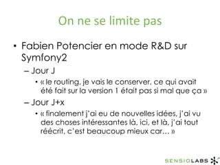 On ne se limite pasFabien Potencier en mode R&D sur Symfony2Jour J« le routing, je vais le conserver, ce qui avait été fait sur la version 1 était pas si mal que ça »Jour J+x« finalement j’ai eu de nouvelles idées, j’ai vu des choses intéressantes là, ici, et là, j’ai tout réécrit, c’est beaucoup mieux car… »