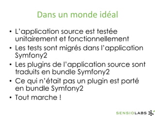 Dans un monde idéalL’application source est testée unitairement et fonctionnellementLes tests sont migrés dans l’application Symfony2Les plugins de l’application source sont traduits en bundle Symfony2Ce qui n’était pas un plugin est porté en bundle Symfony2Tout marche !