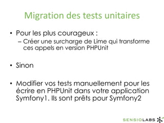 Migration des tests unitairesPour les plus courageux :Créer une surcharge de Lime qui transforme ces appels en version PHPUnitSinonModifier vos tests manuellement pour les écrire en PHPUnit dans votre application Symfony1. Ils sont prêts pour Symfony2