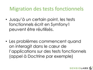 Migration des tests fonctionnelsJusqu’à un certain point, les tests fonctionnels écrit en Symfony1 peuvent être réutilisés.Les problèmes commencent quand on interagit dans le cœur de l’applications sur des tests fonctionnels (appel à Doctrine par exemple)