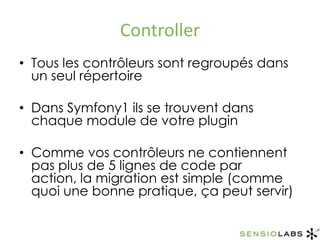 ControllerTous les contrôleurs sont regroupés dans un seul répertoireDans Symfony1 ils se trouvent dans chaque module de votre pluginComme vos contrôleurs ne contiennent pas plus de 5 lignes de code par action, la migration est simple (comme quoi une bonne pratique, ça peut servir)