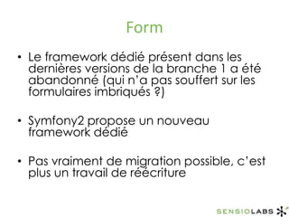FormLe framework dédié présent dans les dernières versions de la branche 1 a été abandonné (qui n’a pas souffert sur les formulaires imbriqués ?)Symfony2 propose un nouveau framework dédiéPas vraiment de migration possible, c’est plus un travail de réécriture 