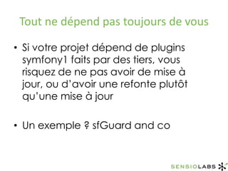 Tout ne dépend pas toujours de vousSi votre projet dépend de plugins symfony1 faits par des tiers, vous risquez de ne pas avoir de mise à jour, ou d’avoir une refonte plutôt qu’une mise à jourUn exemple ? sfGuard and co