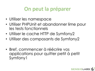 On peut la préparerUtiliser les namespaceUtiliser PHPUnit et abandonner lime pour les tests fonctionnelsUtiliser le cache HTTP de Symfony2Utiliser des composants de Symfony2Bref, commencer à réécrire vos applications pour quitter petit à petit Symfony1