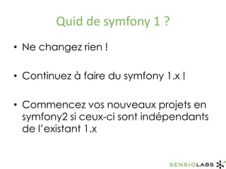 Quid de symfony 1 ?Ne changez rien !Continuez à faire du symfony 1.x !Commencez vos nouveaux projets en symfony2 si ceux-ci sont indépendants de l’existant 1.x
