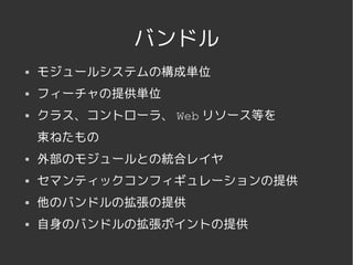 バンドル
   モジュールシステムの構成単位
   フィーチャの提供単位
   クラス、コントローラ、 Web リソース等を
    束ねたもの
   外部のモジュールとの統合レイヤ
   セマンティックコンフィギュレーションの提供
   他のバンドルの拡張の提供
   自身のバンドルの拡張ポイントの提供

              
 