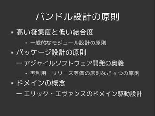 バンドル設計の原則
   高い凝集度と低い結合度
            一般的なモジュール設計の原則
   パッケージ設計の原則
    — アジャイルソフトウェア開発の奥義
            再利用・リリース等価の原則など 6 つの原則
   ドメインの概念
    — エリック・エヴァンスのドメイン駆動設計


                    
 