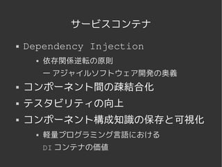 サービスコンテナ
   Dependency Injection
             依存関係逆転の原則
              — アジャイルソフトウェア開発の奥義
   コンポーネント間の疎結合化
   テスタビリティの向上
   コンポーネント構成知識の保存と可視化
             軽量プログラミング言語における
              DI コンテナの価値

                      
 
