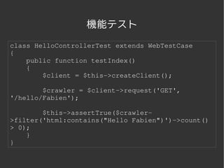 機能テスト
class HelloControllerTest extends WebTestCase
{
    public function testIndex()
    {
        $client = $this­>createClient();

        $crawler = $client­>request('GET', 
'/hello/Fabien');

        $this­>assertTrue($crawler­
>filter('html:contains("Hello Fabien")')­>count() 
> 0);
    }
}


                    
 