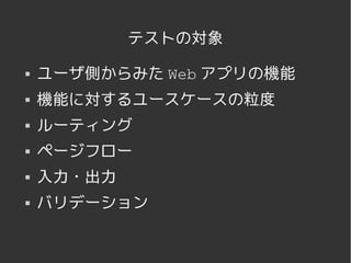 テストの対象

   ユーザ側からみた Web アプリの機能
   機能に対するユースケースの粒度
   ルーティング
   ページフロー
   入力・出力
   バリデーション


              
 