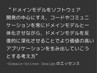 “ ドメインモデルをソフトウェア
開発の中心にすえ、コードやコミュニ
ケーションを常にドメインモデルと一
体化させながら、ドメインモデルを反
復的に深化させることでより価値の高い
アプリケーションを生み出していこう
とする考え方”
—Domain­Driven Design のエッセンス
             
 