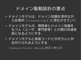 ドメイン駆動設計の要点
   ドメインモデルは、ドメイン知識を深めなが
     ら反復的（ iterative ）に深化させていく
   ドメインモデルが、開発者とドメイン知識を
     もつ人（ユーザ、専門家等）との間の共通言
     語となるようにする
   ドメインモデルと実装コードとがきちんと対
     応付けられるようにする
    —Domain­Driven Design のエッセンス


                 
 