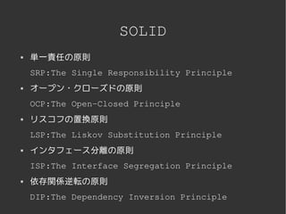 SOLID
   単一責任の原則
    SRP:The Single Responsibility Principle
   オープン・クローズドの原則
    OCP:The Open­Closed Principle
   リスコフの置換原則
    LSP:The Liskov Substitution Principle
   インタフェース分離の原則
    ISP:The Interface Segregation Principle
   依存関係逆転の原則
    DIP:The Dependency Inversion Principle
                     
 