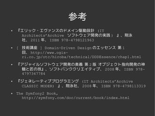 参考
   『エリック・エヴァンスのドメイン駆動設計 (IT 
     Architects’Archive  ソフトウェア開発の実践 )  』、翔泳
     社、 2011 年、 ISBN 978­4798121963
   [  技術講座 ] Domain­Driven Design のエッセンス 第 1
       回、 http://www.ogis­
       ri.co.jp/otc/hiroba/technical/DDDEssence/chap1.html
   『アジャイルソフトウェア開発の奥義 第 2 版 オブジェクト指向開発の神
     髄と匠の技』、ソフトバンククリエイティブ、 2008 年、 ISBN 978­
     4797347784
   『ジェネレーティブプログラミング (IT Architects’Archive 
     CLASSIC MODER)  』、翔泳社、 2008 年、 ISBN 978­4798113319
   The Symfony2 Book, 
      http://symfony.com/doc/current/book/index.html 



                        
 