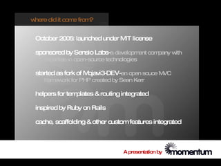 where did it com from
                e    ?


 October 2005: launched under M license
                               IT

 sponsored by Sensio Labs-a developm com
                                    ent pany with
    expertise in open-source technologies

 started as fork of Mojavi3-DEV-an open souce MVC
    fram ork for PHP created by Sean Kerr
        ew

 helpers for templates & routing integrated

 inspired by Ruby on Rails

 cache, scaffolding & other custom features integrated



                                   A presentation by
 