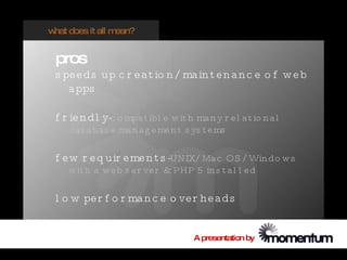 w does it all m
 hat           ean?


 pros
 s pe e d s up c r e a t io n / ma in t e n a n c e o f w e b
    a pps

 f r ie n d l y-c o mpa t ibl e w it h ma n y r e l a t io n a l
    d a t a ba s e ma n a g e me n t s ys t e ms

 f e w r e q uir e me n t s -UNIX/ Ma c OS / Win d o w s
    w it h a w e b s e r ve r & PHP 5 in s t a l l e d

 l o w pe r f o r ma n c e o ve r he a ds


                                        A presentation by
 