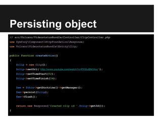 Persisting object
// src/Volcano/VideostatusBundle/Controller/ClipController.php
use SymfonyComponentHttpFoundationResponse;
use VolcanoVideostatusBundleEntityClip;
public function createAction()
{
$clip = new Clip();
$clip->setUrl('http://www.youtube.com/watch?v=PYtXuBN1Hvc');
$clip->setTimeStart(52);
$clip->setTimeFinish(54);
$em = $this->getDoctrine()->getManager();
$em->persist($clip);
$em->flush();
return new Response('Created clip id '.$clip->getId());
}
 