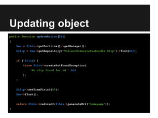 Updating object
public function updateAction($id)
{
$em = $this->getDoctrine()->getManager();
$clip = $em->getRepository('VolcanoVideostatusBundle:Clip')->find($id);
if (!$clip) {
throw $this->createNotFoundException(
'No clip found for id '.$id
);
}
$clip->setTimeFinish(55);
$em->flush();
return $this->redirect($this->generateUrl('homepage'));
}
 