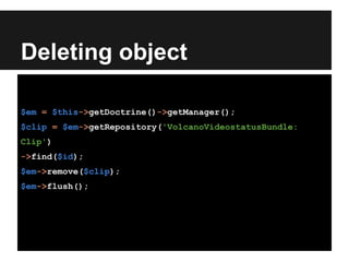 Deleting object
$em = $this->getDoctrine()->getManager();
$clip = $em->getRepository('VolcanoVideostatusBundle:
Clip')
->find($id);
$em->remove($clip);
$em->flush();
 