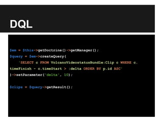 DQL
$em = $this->getDoctrine()->getManager();
$query = $em->createQuery(
'SELECT c FROM VolcanoVideostatusBundle:Clip c WHERE c.
timeFinish - c.timeStart > :delta ORDER BY p.id ASC'
)->setParameter('delta', 10);
$clips = $query->getResult();
 