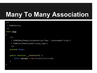 Many To Many Association
/**
* @ORMEntity
*/
class Clip
{
/**
* @ORMManyToMany(targetEntity="Tag", inversedBy="clips")
* @ORMJoinTable(name="clips_tags")
**/
private $tags;
public function __construct() {
$this->groups = new ArrayCollection();
}
}
 