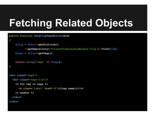 Fetching Related Objects
public function showClipTagsAction($id)
{
$clip = $this->getDoctrine()
->getRepository('VolcanoVideostatusBundle:Clip')->find($id);
$tags = $clip->getTags();
return array('tags' => $tags);
}
<div class="tags">
<div class="tags-list">
{% for tag in tags %}
<a class="label" href="#">{{tag.name}}</a>
{% endfor %}
</div>
</div>
 